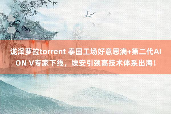 泷泽萝拉torrent 泰国工场好意思满+第二代AION V专家下线，埃安引颈高技术体系出海！