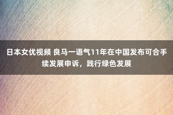 日本女优视频 良马一语气11年在中国发布可合手续发展申诉，践行绿色发展