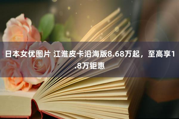 日本女优图片 江淮皮卡沿海版8.68万起，至高享1.8万钜惠