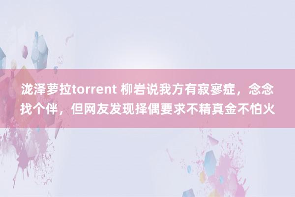 泷泽萝拉torrent 柳岩说我方有寂寥症，念念找个伴，但网友发现择偶要求不精真金不怕火