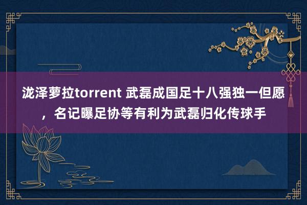 泷泽萝拉torrent 武磊成国足十八强独一但愿，名记曝足协等有利为武磊归化传球手