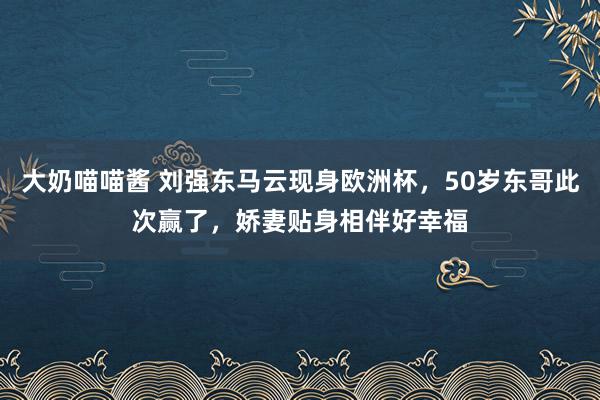 大奶喵喵酱 刘强东马云现身欧洲杯，50岁东哥此次赢了，娇妻贴身相伴好幸福