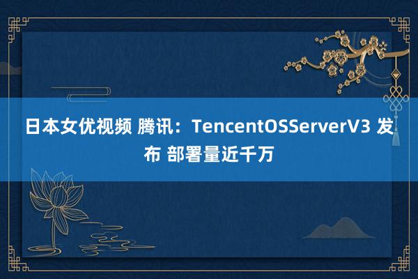 日本女优视频 腾讯：TencentOSServerV3 发布 部署量近千万