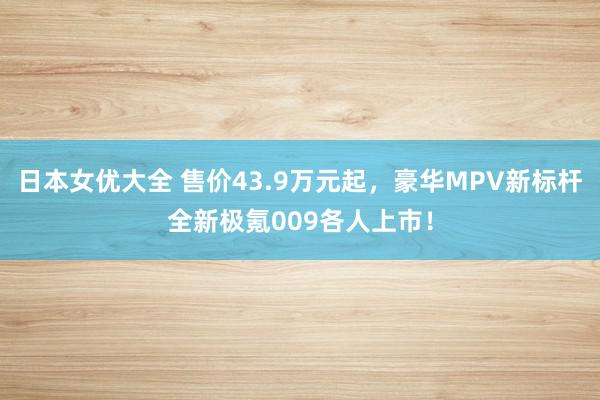 日本女优大全 售价43.9万元起，豪华MPV新标杆全新极氪009各人上市！