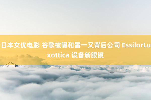 日本女优电影 谷歌被曝和雷一又背后公司 EssilorLuxottica 设备新眼镜