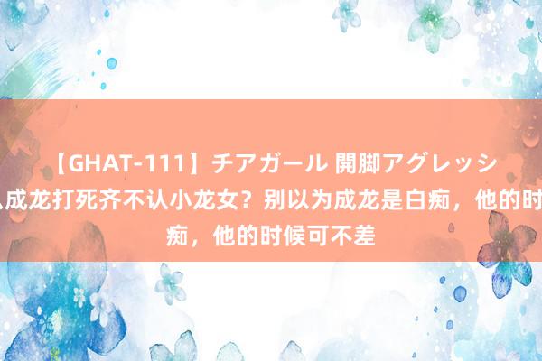 【GHAT-111】チアガール 開脚アグレッシブ 为什么成龙打死齐不认小龙女？别以为成龙是白痴，他的时候可不差