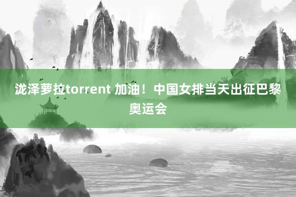 泷泽萝拉torrent 加油！中国女排当天出征巴黎奥运会