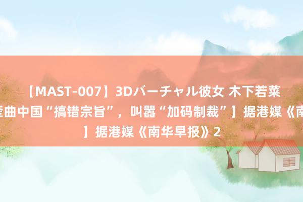 【MAST-007】3Dバーチャル彼女 木下若菜 【沙利文歪曲中国“搞错宗旨”，叫嚣“加码制裁”】据港媒《南华早报》2