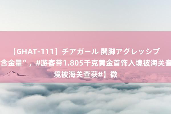 【GHAT-111】チアガール 開脚アグレッシブ 【“很有含金量”，#游客带1.805千克黄金首饰入境被海关查获#】微