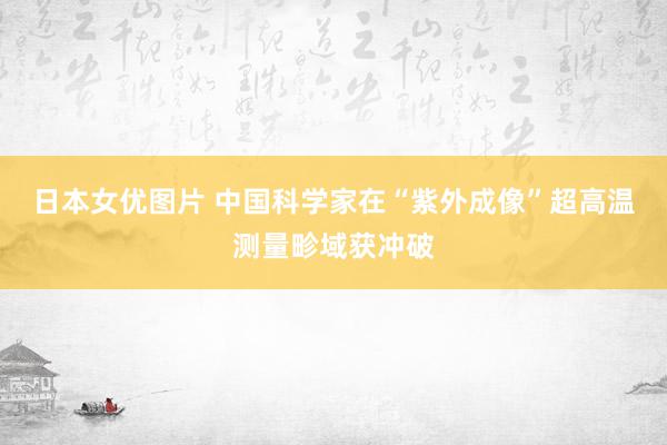 日本女优图片 中国科学家在“紫外成像”超高温测量畛域获冲破