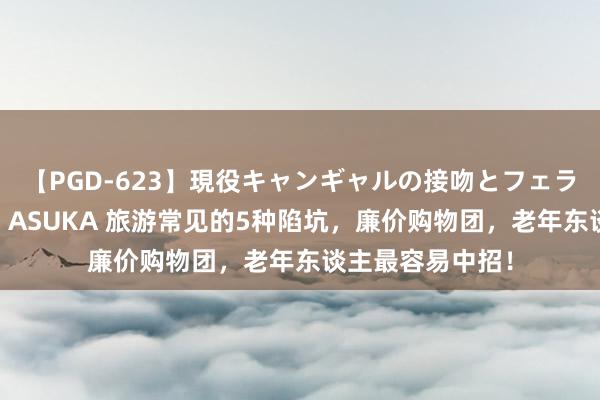 【PGD-623】現役キャンギャルの接吻とフェラチオとセックス ASUKA 旅游常见的5种陷坑，廉价购物团，老年东谈主最容易中招！