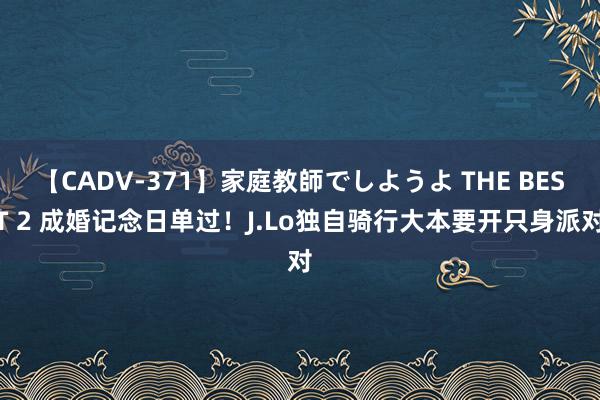 【CADV-371】家庭教師でしようよ THE BEST 2 成婚记念日单过！J.Lo独自骑行大本要开只身派对