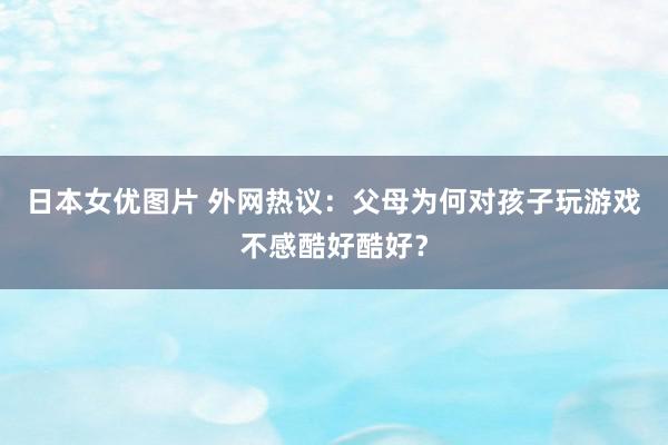 日本女优图片 外网热议：父母为何对孩子玩游戏不感酷好酷好？