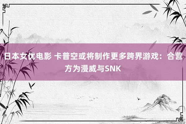 日本女优电影 卡普空或将制作更多跨界游戏：合营方为漫威与SNK