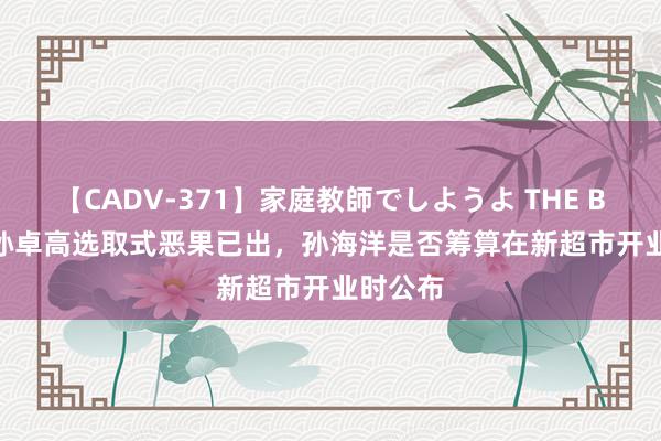 【CADV-371】家庭教師でしようよ THE BEST 2 孙卓高选取式恶果已出，孙海洋是否筹算在新超市开业时公布