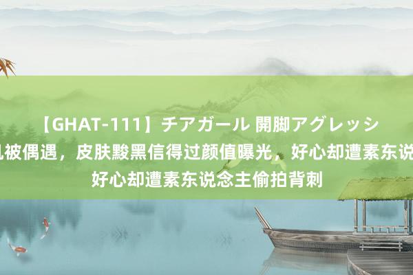 【GHAT-111】チアガール 開脚アグレッシブ 王楚然飞机被偶遇，皮肤黢黑信得过颜值曝光，好心却遭素东说念主偷拍背刺