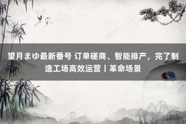 望月まゆ最新番号 订单磋商、智能排产，完了制造工场高效运营丨革命场景