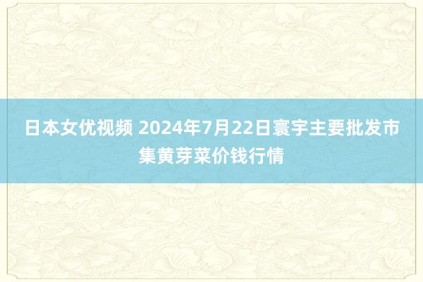 日本女优视频 2024年7月22日寰宇主要批发市集黄芽菜价钱行情