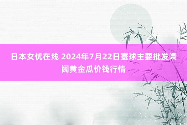 日本女优在线 2024年7月22日寰球主要批发阛阓黄金瓜价钱行情