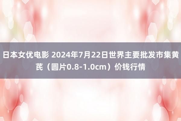 日本女优电影 2024年7月22日世界主要批发市集黄芪（圆片0.8-1.0cm）价钱行情