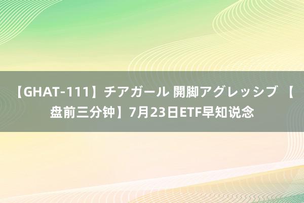 【GHAT-111】チアガール 開脚アグレッシブ 【盘前三分钟】7月23日ETF早知说念