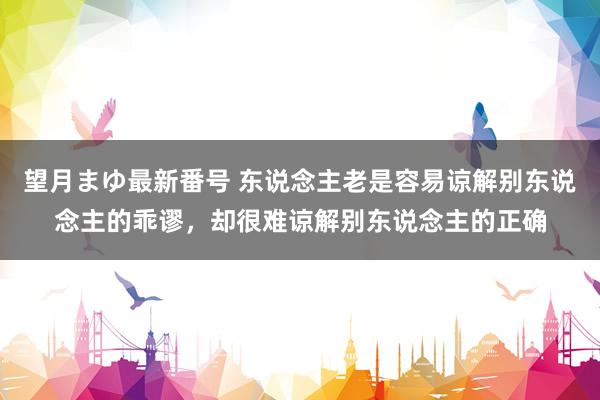 望月まゆ最新番号 东说念主老是容易谅解别东说念主的乖谬，却很难谅解别东说念主的正确