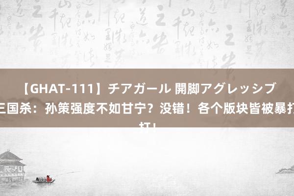 【GHAT-111】チアガール 開脚アグレッシブ 三国杀：孙策强度不如甘宁？没错！各个版块皆被暴打！