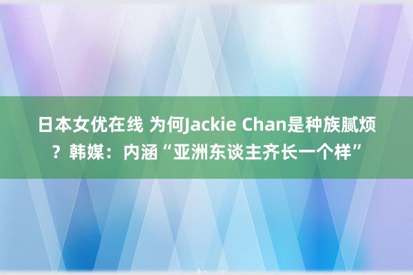 日本女优在线 为何Jackie Chan是种族腻烦？韩媒：内涵“亚洲东谈主齐长一个样”