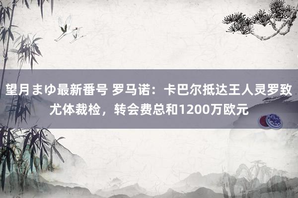 望月まゆ最新番号 罗马诺：卡巴尔抵达王人灵罗致尤体裁检，转会费总和1200万欧元