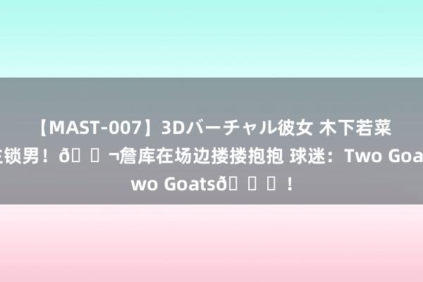 【MAST-007】3Dバーチャル彼女 木下若菜 强东说念主锁男！👬詹库在场边搂搂抱抱 球迷：Two Goats🐐！