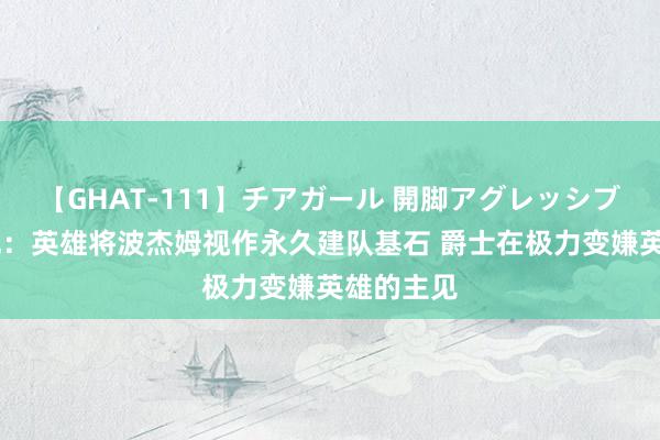 【GHAT-111】チアガール 開脚アグレッシブ 好意思记：英雄将波杰姆视作永久建队基石 爵士在极力变嫌英雄的主见