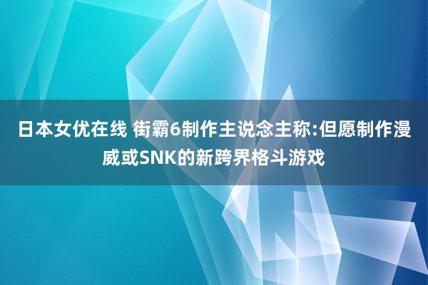 日本女优在线 街霸6制作主说念主称:但愿制作漫威或SNK的新跨界格斗游戏