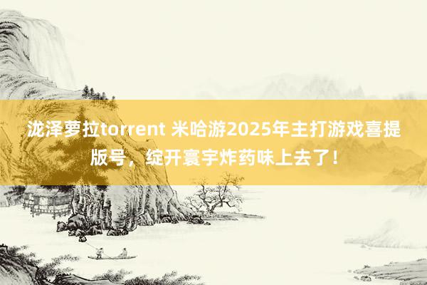 泷泽萝拉torrent 米哈游2025年主打游戏喜提版号，绽开寰宇炸药味上去了！