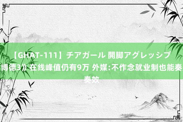 【GHAT-111】チアガール 開脚アグレッシブ 《博德3》在线峰值仍有9万 外媒:不作念就业制也能奏效