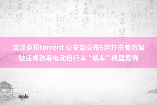 泷泽萝拉torrent 公安部公布5起打击整治驾驶违规改装电动自行车“飙车”典型案例