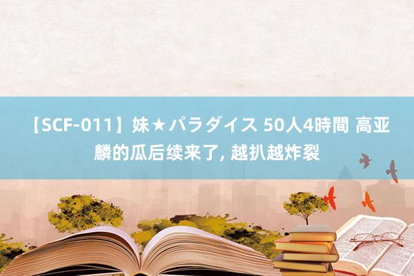 【SCF-011】妹★パラダイス 50人4時間 高亚麟的瓜后续来了, 越扒越炸裂