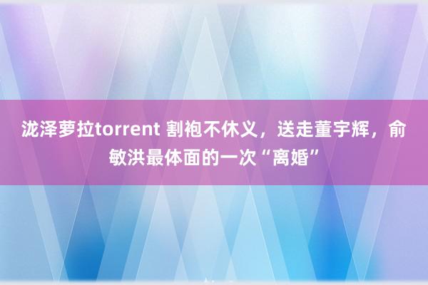 泷泽萝拉torrent 割袍不休义，送走董宇辉，俞敏洪最体面的一次“离婚”