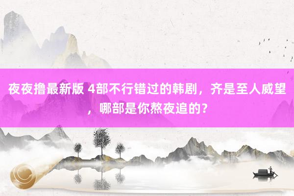 夜夜撸最新版 4部不行错过的韩剧，齐是至人威望，哪部是你熬夜追的？