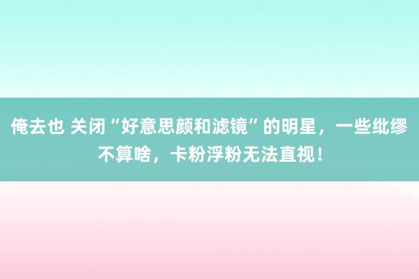 俺去也 关闭“好意思颜和滤镜”的明星，一些纰缪不算啥，卡粉浮粉无法直视！