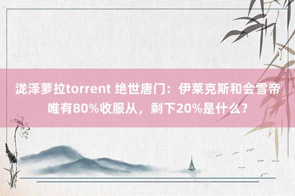 泷泽萝拉torrent 绝世唐门：伊莱克斯和会雪帝唯有80%收服从，剩下20%是什么？