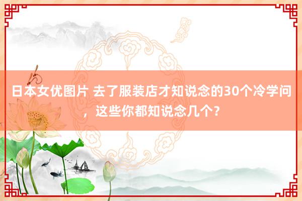 日本女优图片 去了服装店才知说念的30个冷学问，这些你都知说念几个？