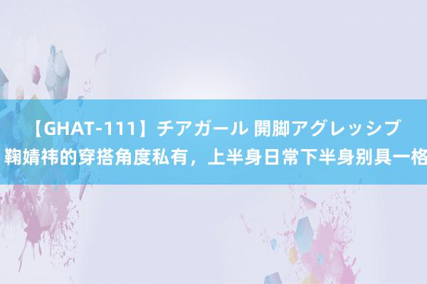 【GHAT-111】チアガール 開脚アグレッシブ 鞠婧祎的穿搭角度私有，上半身日常下半身别具一格