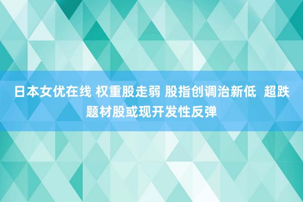 日本女优在线 权重股走弱 股指创调治新低  超跌题材股或现开发性反弹