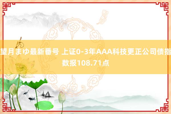 望月まゆ最新番号 上证0-3年AAA科技更正公司债指数报108.71点