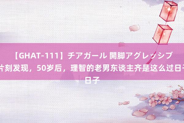 【GHAT-111】チアガール 開脚アグレッシブ 片刻发现，50岁后，理智的老男东谈主齐是这么过日子