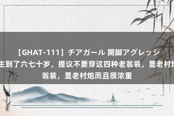 【GHAT-111】チアガール 開脚アグレッシブ 男东说念主到了六七十岁，提议不要穿这四种老翁装，显老村炮而且很浓重