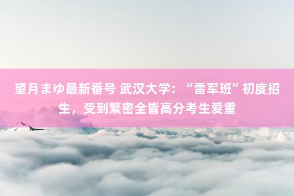 望月まゆ最新番号 武汉大学：“雷军班”初度招生，受到繁密全皆高分考生爱重