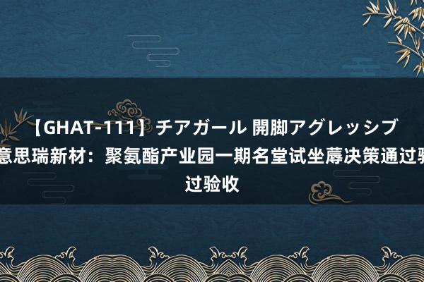 【GHAT-111】チアガール 開脚アグレッシブ 好意思瑞新材：聚氨酯产业园一期名堂试坐蓐决策通过验收