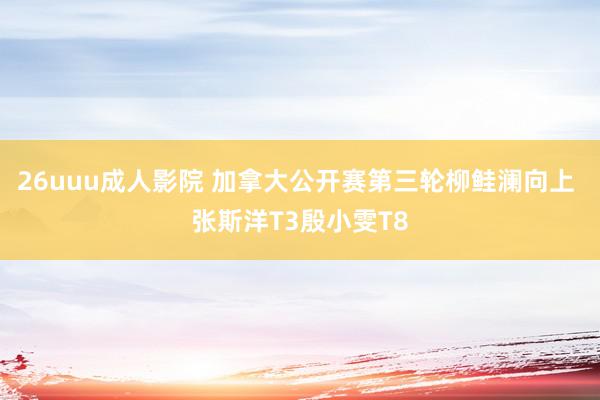 26uuu成人影院 加拿大公开赛第三轮柳鲑澜向上 张斯洋T3殷小雯T8