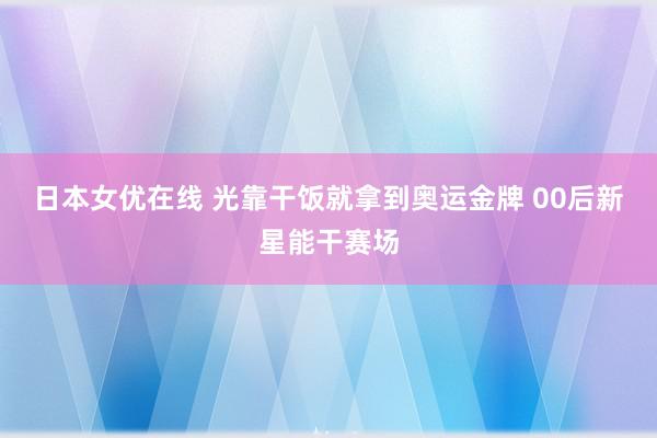 日本女优在线 光靠干饭就拿到奥运金牌 00后新星能干赛场